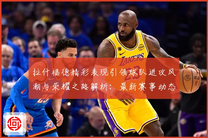 拉什福德精彩表现引领球队进攻风潮与荣耀之路解析：最新赛事动态与深度分析