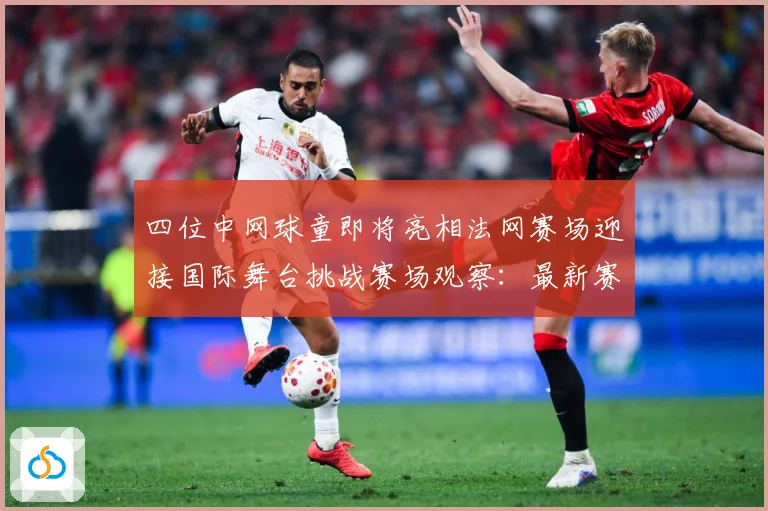 四位中网球童即将亮相法网赛场迎接国际舞台挑战赛场观察：最新赛事动态与深度分析