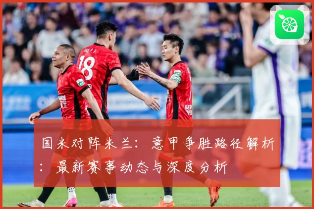 国米对阵米兰：意甲争胜路径解析：最新赛事动态与深度分析