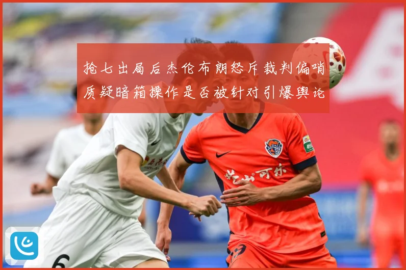 抢七出局后杰伦布朗怒斥裁判偏哨质疑暗箱操作是否被针对引爆舆论赛场复盘：最新赛事动态与深度分析