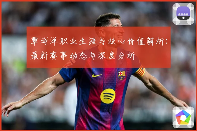 覃海洋职业生涯与核心价值解析：最新赛事动态与深度分析