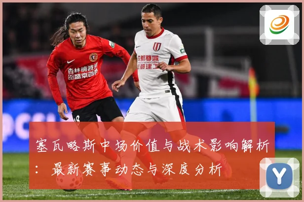 塞瓦略斯中场价值与战术影响解析：最新赛事动态与深度分析