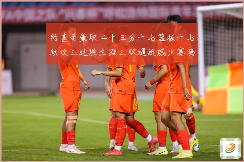 约基奇豪取二十三分十七篮板十七助攻三连胜生涯三双逼近威少赛场复盘：最新赛事动态与深度分析